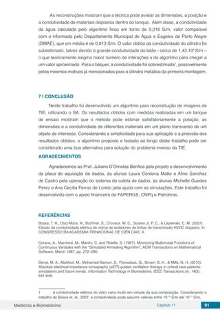 Medicina e Biomedicina Capítulo 11 91
As reconstruções mostram que a técnica pode avaliar as dimensões, a posição e
a condutividade de materiais dispostos dentro do tanque. Além disso, a condutividade
da água calculada pelo algoritmo ficou em torno de 0,016 S/m, valor compatível
com o informado pelo Departamento Municipal de Água e Esgotos de Porto Alegre
(DMAE), que em média é de 0,013 S/m. O valor obtido da condutividade do cilindro foi
subestimado, talvez devido à grande condutividade do latão - cerca de 1,43.106
S/m –
o que teoricamente exigiria maior número de interações k do algoritmo para chegar a
um valor aproximado. Para o béquer, a condutividade foi sobrestimada1
, possivelmente
pelos mesmos motivos já mencionados para o cilindro metálico da primeira montagem.
7 | 	CONCLUSÃO
Neste trabalho foi desenvolvido um algoritmo para reconstrução de imagens de
TIE, utilizando o SA. Os resultados obtidos com medidas realizadas em um tanque
de ensaio mostram que o método pode estimar satisfatoriamente a posição, as
dimensões e a condutividade de diferentes materiais em um plano transverso de um
objeto de interesse. Considerando a simplicidade para sua aplicação e a precisão dos
resultados obtidos, o algoritmo proposto e testado ao longo deste trabalho pode ser
considerado uma boa alternativa para solução do problema inverso da TIE.
AGRADECIMENTOS
Agradecemos ao Prof. Juliano D’Ornelas Benfica pelo projeto e desenvolvimento
da placa de aquisição de dados, às alunas Laura Córdova Matte e Aline Sanchez
de Castro pela operação do sistema de coleta de dados, às alunas Michelle Guedes
Perez e Ana Cecilia Ferraz de Loreto pela ajuda com as simulações. Este trabalho foi
desenvolvido com o apoio financeiro de FAPERGS, CNPq e Petrobras.
REFERÊNCIAS
Bossa, T. H., Díaz-Mora, N., Buchner, S., Crovace, M. C., Soares Jr, P. C., & Lepienski, C. M. (2007).
Estudo da condutividade elétrica de vidros de isoladores de linhas de transmissão HVDC dopados. In
CONGRESSO DA ACADEMIA TRINACIONAL DE CIÊN CIAS, II.
Corana, A., Marchesi, M., Martini, C. and Ridella, S. (1987), Minimizing Multimodal Functions of
Continuous Variables with the “Simulated Annealing Algorithm”, ACM Transactions on Mathematical
Software, March 1987, pp. 272–280.
Denai, M. A., Mahfouf, M., Mohamad-Samuri, S., Panoutsos, G., Brown, B. H., & Mills, G. H. (2010).
Absolute electrical impedance tomography (aEIT) guided ventilation therapy in critical care patients:
simulations and future trends. Information Technology in Biomedicine, IEEE Transactions on, 14(3),
641-649.
1	 A condutividade elétrica do vidro varia muito em virtude da sua composição. Considerando o
trabalho de Bossa et. al., 2007, a condutividade pode assumir valores entre 10-15
S/m até 10-17
S/m.
 