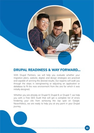 DRUPAL READINESS & WAY FORWARD...
With Drupal Partners, we will help you evaluate whether your
migration plans, website, digital, and design strategies are practical
and capable of winning the desired results. Our experts will walk you
through the steps in reengineering or adjusting an application or
database to ﬁt the new environment from the one for which it was
initially designed.
Whether you are already on Drupal 9, Drupal 8, or Drupal 7, we help
you with a Free SEO Audit that will get a complete list of errors
hindering your site from achieving the top spot on Google.
Nevertheless, we are ready to help you at any point in your Drupal
journey.
11
 