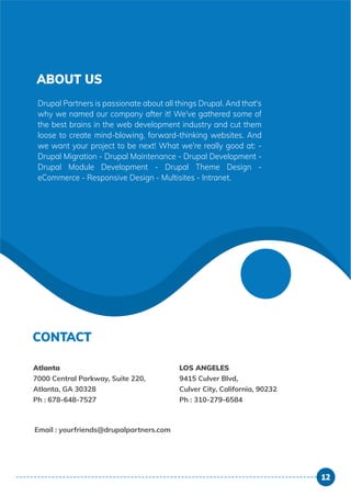 ABOUT US
CONTACT
Drupal Partners is passionate about all things Drupal. And that's
why we named our company after it! We've gathered some of
the best brains in the web development industry and cut them
loose to create mind-blowing, forward-thinking websites. And
we want your project to be next! What we're really good at: -
Drupal Migration - Drupal Maintenance - Drupal Development -
Drupal Module Development - Drupal Theme Design -
eCommerce - Responsive Design - Multisites - Intranet.
Email : yourfriends@drupalpartners.com
Atlanta
7000 Central Parkway, Suite 220,
Atlanta, GA 30328
Ph : 678-648-7527
LOS ANGELES
9415 Culver Blvd,
Culver City, California, 90232
Ph : 310-279-6584
12
 