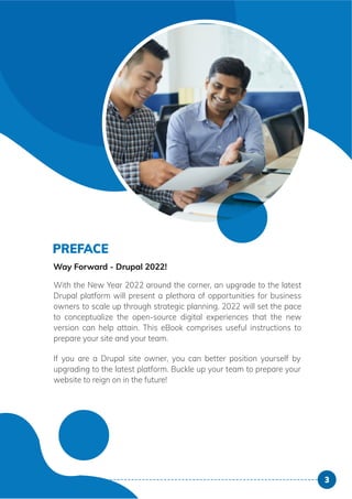 PREFACE
Way Forward - Drupal 2021!
With the New Year 2021 around the corner, an upgrade to the latest
Drupal platform will present a plethora of opportunities for business
owners to scale up through strategic planning. 2021 will set the pace
to conceptualize the open-source digital experiences that the new
version can help attain. This eBook comprises useful instructions to
prepare your site and your team.
If you are a Drupal site owner, you can better position yourself by
upgrading to the latest platform. Buckle up your team to prepare your
website to reign on in the future!
3
PREFACE
Way Forward - Drupal 2021!
With the New Year 2021 around the corner, an upgrade to the latest
Drupal platform will present a plethora of opportunities for business
owners to scale up through strategic planning. 2021 will set the pace
to conceptualize the open-source digital experiences that the new
version can help attain. This eBook comprises useful instructions to
prepare your site and your team.
If you are a Drupal site owner, you can better position yourself by
upgrading to the latest platform. Buckle up your team to prepare your
website to reign on in the future!
3
PREFACE
Way Forward - Drupal 2021!
With the New Year 2021 around the corner, an upgrade to the latest
Drupal platform will present a plethora of opportunities for business
owners to scale up through strategic planning. 2021 will set the pace
to conceptualize the open-source digital experiences that the new
version can help attain. This eBook comprises useful instructions to
prepare your site and your team.
If you are a Drupal site owner, you can better position yourself by
upgrading to the latest platform. Buckle up your team to prepare your
website to reign on in the future!
3
PREFACE
Way Forward - Drupal 2021!
With the New Year 2021 around the corner, an upgr
Drupal platform will present a plethora of opportuni
owners to scale up through strategic planning. 2021
to conceptualize the open-source digital experience
version can help attain. This eBook comprises usefu
prepare your site and your team.
If you are a Drupal site owner, you can better pos
upgrading to the latest platform. Buckle up your team
website to reign on in the future!
 