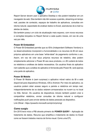 9
Report Server devem usar o aplicativo Desktop e não podem trabalhar em um
navegador da web. Eles também não têm acesso a painéis, streaming em tempo
real, pacotes de conteúdo, espaços de trabalho de aplicativos, consultas em
idioma natural, capacidade de analisar dados no Excel, assinaturas de e-mail ou
alertas de dados.
Ele também possui um ciclo de atualização mais esparso, com novos recursos
e correções lançados no Report Server a cada quatro meses, em vez de uma
vez por mês.
Power BI Embedded
O Power BI Embedded permite que os ISVs (Independent Software Vendors) e
os desenvolvedores incorporem a funcionalidade e os recursos do BI em seus
próprios aplicativos em uma base “white-label” de pagamento conforme o uso.
Assim, em vez de criar seus próprios recursos de relatório, eles podem
simplesmente adicionar o Power BI aos seus produtos, e o BI cuidará de todos
os relatórios e análises de dados necessários. Os usuários finais do aplicativo
nem saberão que a análise do aplicativo é fornecida pelo Power BI, será apenas
uma parte do aplicativo.
Power BI Mobile
O Power BI Mobile é (sem surpresa) o aplicativo móvel nativo do BI e está
disponível para dispositivos Windows, iOS e Android. Por meio do aplicativo, os
usuários podem obter acesso seguro a painéis e relatórios em tempo real,
independentemente de os dados estarem armazenados na nuvem ou no local
no SQL Server. Os usuários de dispositivos móveis também podem criar e
compartilhar relatórios, enviar consultas de idioma natural e configurar
notificações push para enviar alertas de dados pessoais ao dispositivo.
Link Oficial - https://powerbi.microsoft.com/pt-br/pricing/
Como surgiu
Em 2010 teve início o PBI através primeiro do POWER QUERY – Aplicação de
tratamento de dados. Recurso que simplifica o tratamento de dados no Excel
como se fossem tratados macros de forma visual. Como uma ETL
 