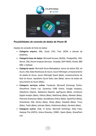 12
Possibilidades de conexão de dados do Power BI
Opções de conexão de fonte de dados:
• Categoria arquivo: XML, Excel, CSV, Text, JSON, e através de
diretórios.
• Categoria base de dados: Microsoft Access, MySQL, PostgreSQL, SQL
Server, SQL Server Analysis Services, Teradata, SAP HANA, Oracle, IBM
DB2, e Sybase.
• Categoria azure: Microsoft Azure Marketplace, banco de dados SQL do
Azure, SQL Data Warehouse do Azure, Azure HDInsight, armazenamento
de tabela do Azure, Azure HDInsight Spark (Beta), armazenamento de
blob do Azure, repositório Azure Data Lake (Beta), banco de dados de
documentos do Azure (Beta).
• Categoria serviços online: Facebook, Microsoft Exchange Online,
SharePoint Online List, Dynamics CRM Online, Google Analytics,
Salesforce Objects, Salesforce Reports, appFigures (Beta), comScore
Digital Analytix (Beta), GitHub (Beta), MailChimp (Beta), Marketo (Beta),
Planview Enterprise (Beta), QuickBooks Online (Beta), SparkPost (Beta),
Smartsheet, SQL Sentry (Beta), Stripe (Beta), SweetIQ (Beta), Troux
(Beta), Twilio (Beta), tyGraph (Beta), Webtrends (Beta), Zendesk (Beta).
• Categoria outros: Web, R Script, Microsoft Exchange, Data Feed,
Hadoop File (HDFS), Active Directory, ODBC, Spark (Beta), SharePoint
List.
 