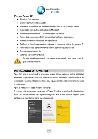 13
Porque Power BI
• Atualizações mensais
• Grande comunidade na WEB
• Inúmeras possibilidades de conexão com dados, de diversas fontes
• Integração com outras soluções da Microsoft
• Facilidade de realizar ETL e modelagem de dados
• Poder das expressões DAX para realizar cálculos avançados
• Interatividade dos relatórios em aplicativos
• Gráficos e visuais avançados, inclusive podendo-se utilizar linguagem R
• Possibilidade de compartilhar relatórios com qualquer pessoa
• Possui aplicativo mobile
• Valor da versão PRO baixo.
Bem provável que quando for baixar a sua versão seja mais nova do
que a deste material.
INSTALANDO O POWER BI
Após ter feito o download o processo segue como qualquer outro aplicativo
Windows, duplo clique, executar, aceitar o contrato de licença, confirmar local de
instalação e instalar. Dependendo de seu equipamento pode demorar um pouco
a instalação.
Após a instalação, pode iniciar o Power BI.
É preciso criar uma conta para usar o Power BI online e publicação do relatório.
Para uso da ferramenta não é preciso registro. Ele aceita apenas registro para
contas de e-mail comercial e ou educacional.
 