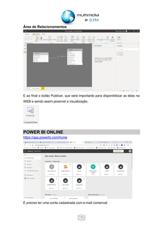16
Área de Relacionamentos
E ao final o botão Publicar, que será importante para disponibilizar as telas na
WEB e sendo assim possível a visualização.
POWER BI ONLINE
https://app.powerbi.com/home
É preciso ter uma conta cadastrada com e-mail comercial
 