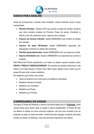 17
DADOS PARA ANÁLISE
Antes de começarmos o estudo mais completo, vamos entender qual a nossa
necessidade.
• Planilha fVendas. Tabela FATO que contém a tebla de vendas, observe
que nela constam códigos de Produto, Praça de venda, Vendedor e
cliente, mas não sabemos quem, apenas seus códigos.
• Arquivo do Access Clientes: tabela DIMENSÃO que contém os dados
dos clientes
• Arquivo de texto dProdutos: tabela DIMENSÃO separada por
tabulações contendo os dados dos produtos
• Planilha dpracadeVendas: tabela DIMENSÃO com as praças de venda
• Aquivo dVendedor.csv: Arquivo DIMENSÃO csv separado por pontos e
virgulas.
Pelo Miscrosoft Excel poderiamos unir todos os dados usando funções como
PROCV, PROCX E ÍNDICE/CORRESP. Ou através de tabelas dinâmicas e até
mesmo via Power Query e Power View. Mas nosso objetivo aqui é fazer uso do
power BI para criar nossos relatórios.
Os relatórios que vamos criar serão
• Telas de abertura com links para os relatórios individuais
• Relatório Geral de Vendas
• Relatório por Vendedor
• Relatório por Praça
• Relatório por Produto
CARREGANDO OS DADOS
Carregue o Power Bi Desktop e vamos à primeira etapa que é a Extração, onde
vamos trazer para dentro dele os dados a serem trabalhados. O Power BI não
vai alterar os dados em seus arquivos originais, ele cria uma conexão com os
originais, ou seja, se você renomear, mudar de local o apagar o original, ele ainda
mostra os dados no Desktop, mas não permitirá tratamento dos dados.
 