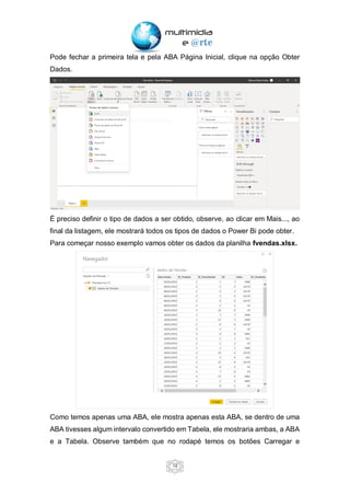 18
Pode fechar a primeira tela e pela ABA Página Inicial, clique na opção Obter
Dados.
É preciso definir o tipo de dados a ser obtido, observe, ao clicar em Mais..., ao
final da listagem, ele mostrará todos os tipos de dados o Power Bi pode obter.
Para começar nosso exemplo vamos obter os dados da planilha fvendas.xlsx.
Como temos apenas uma ABA, ele mostra apenas esta ABA, se dentro de uma
ABA tivesses algum intervalo convertido em Tabela, ele mostraria ambas, a ABA
e a Tabela. Observe também que no rodapé temos os botões Carregar e
 
