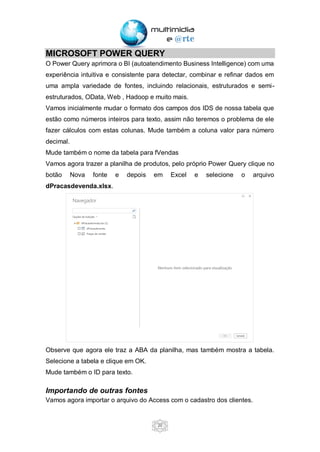 20
MICROSOFT POWER QUERY
O Power Query aprimora o BI (autoatendimento Business Intelligence) com uma
experiência intuitiva e consistente para detectar, combinar e refinar dados em
uma ampla variedade de fontes, incluindo relacionais, estruturados e semi-
estruturados, OData, Web , Hadoop e muito mais.
Vamos inicialmente mudar o formato dos campos dos IDS de nossa tabela que
estão como números inteiros para texto, assim não teremos o problema de ele
fazer cálculos com estas colunas. Mude também a coluna valor para número
decimal.
Mude também o nome da tabela para fVendas
Vamos agora trazer a planilha de produtos, pelo próprio Power Query clique no
botão Nova fonte e depois em Excel e selecione o arquivo
dPracasdevenda.xlsx.
Observe que agora ele traz a ABA da planilha, mas também mostra a tabela.
Selecione a tabela e clique em OK.
Mude também o ID para texto.
Importando de outras fontes
Vamos agora importar o arquivo do Access com o cadastro dos clientes.
 