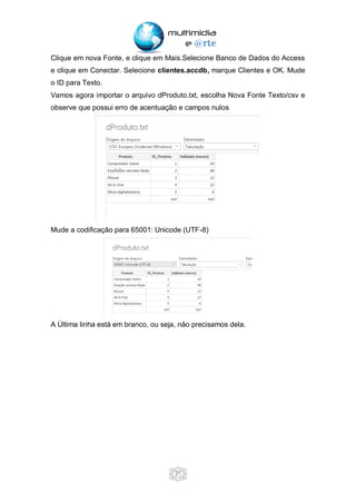 21
Clique em nova Fonte, e clique em Mais.Selecione Banco de Dados do Access
e clique em Conectar. Selecione clientes.accdb, marque Clientes e OK. Mude
o ID para Texto.
Vamos agora importar o arquivo dProduto.txt, escolha Nova Fonte Texto/csv e
observe que possui erro de acentuação e campos nulos
Mude a codificação para 65001: Unicode (UTF-8)
A Última linha está em branco, ou seja, não precisamos dela.
 