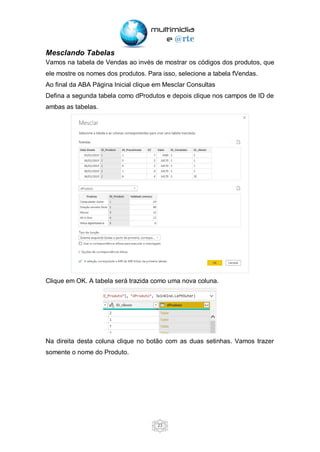 23
Mesclando Tabelas
Vamos na tabela de Vendas ao invés de mostrar os códigos dos produtos, que
ele mostre os nomes dos produtos. Para isso, selecione a tabela fVendas.
Ao final da ABA Página Inicial clique em Mesclar Consultas
Defina a segunda tabela como dProdutos e depois clique nos campos de ID de
ambas as tabelas.
Clique em OK. A tabela será trazida como uma nova coluna.
Na direita desta coluna clique no botão com as duas setinhas. Vamos trazer
somente o nome do Produto.
 