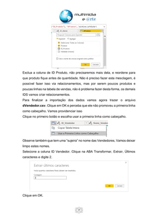 24
Exclua a coluna de ID Produto, não precisaremos mais dela, e reordene para
que produto fique antes de quantidade. Não é preciso fazer esta mesclagem, é
possível fazer isso via relacionamentos, mas por serem poucos produtos e
poucas linhas na tabela de vendas, não é problema fazer desta forma, os demais
IDS vamos criar relacionamentos.
Para finalizar a importação dos dados vamos agora trazer o arquivo
dVendedor.csv. Clique em OK e perceba que ele não promoveu a primeira linha
como cabeçalho. Vamos providenciar isso
Clique no primeiro botão e escolha usar a primeira linha como cabeçalho.
Observe também que tem uma “sujeira” no nome das Vendedores, Vamos deixar
limpo estes nomes.
Selecione a coluna ID Vendedor. Clique na ABA Transformar, Extrair, Últimos
caracteres e digite 2.
Clique em OK.
 