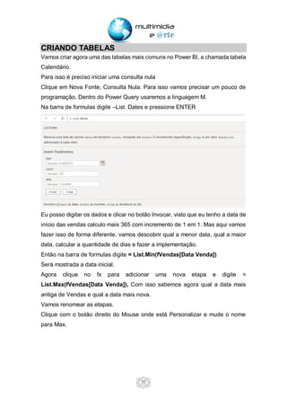 25
CRIANDO TABELAS
Vamos criar agora uma das tabelas mais comuns no Power BI, a chamada tabela
Calendário.
Para isso é preciso iniciar uma consulta nula
Clique em Nova Fonte, Consulta Nula. Para isso vamos precisar um pouco de
programação. Dentro do Power Query usaremos a linguagem M.
Na barra de formulas digite –List. Dates e pressione ENTER
Eu posso digitar os dados e clicar no botão Invocar, visto que eu tenho a data de
início das vendas calculo mais 365 com incremento de 1 em 1. Mas aqui vamos
fazer isso de forma diferente, vamos descobrir qual a menor data, qual a maior
data, calcular a quantidade de dias e fazer a implementação.
Então na barra de formulas digite = List.Min(fVendas[Data Venda])
Será mostrada a data inicial.
Agora clique no fx para adicionar uma nova etapa e digite =
List.Max(fVendas[Data Venda]), Com isso sabemos agora qual a data mais
antiga de Vendas e qual a data mais nova.
Vamos renomear as etapas.
Clique com o botão direito do Mouse onde está Personalizar e mude o nome
para Max.
 