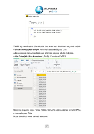 27
Vamos agora calcular a diferença de dias. Para isso adicione a seguinte função
= Duration.Days(Max-Min)+1. Renomeie esta etapa para Dias.
Adicione agora mais uma etapa para criarmos a nossa tabela de Datas.
= List.Dates(Min,Dias,#duration(1,0,0,0)). Pressione ENTER
Na direita clique no botão Para a Tabela. Converta a coluna para o formato DATA
e renomeie para Data.
Mude também o nome para dCalendario.
 