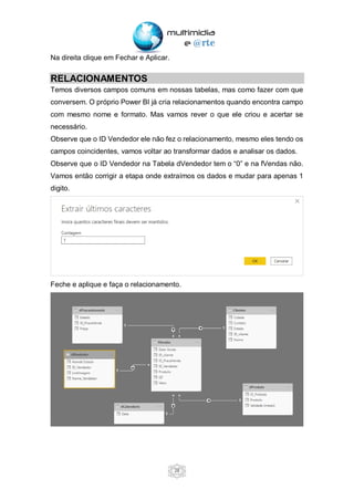 28
Na direita clique em Fechar e Aplicar.
RELACIONAMENTOS
Temos diversos campos comuns em nossas tabelas, mas como fazer com que
conversem. O próprio Power BI já cria relacionamentos quando encontra campo
com mesmo nome e formato. Mas vamos rever o que ele criou e acertar se
necessário.
Observe que o ID Vendedor ele não fez o relacionamento, mesmo eles tendo os
campos coincidentes, vamos voltar ao transformar dados e analisar os dados.
Observe que o ID Vendedor na Tabela dVendedor tem o “0” e na fVendas não.
Vamos então corrigir a etapa onde extraímos os dados e mudar para apenas 1
digito.
Feche e aplique e faça o relacionamento.
 