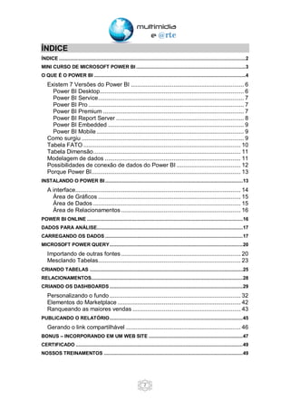 2
ÍNDICE
ÍNDICE .....................................................................................................................................2
MINI CURSO DE MICROSOFT POWER BI ..............................................................................3
O QUE É O POWER BI ............................................................................................................4
Existem 7 Versões do Power BI ..................................................................... 6
Power BI Desktop........................................................................................ 6
Power BI Service......................................................................................... 7
Power BI Pro ............................................................................................... 7
Power BI Premium ...................................................................................... 7
Power BI Report Server .............................................................................. 8
Power BI Embedded ................................................................................... 9
Power BI Mobile .......................................................................................... 9
Como surgiu ................................................................................................... 9
Tabela FATO ................................................................................................ 10
Tabela Dimensão.......................................................................................... 11
Modelagem de dados ................................................................................... 11
Possibilidades de conexão de dados do Power BI ....................................... 12
Porque Power BI........................................................................................... 13
INSTALANDO O POWER BI ..................................................................................................13
A interface..................................................................................................... 14
Área de Gráficos ....................................................................................... 15
Área de Dados .......................................................................................... 15
Área de Relacionamentos ......................................................................... 16
POWER BI ONLINE ...............................................................................................................16
DADOS PARA ANÁLISE........................................................................................................17
CARREGANDO OS DADOS ..................................................................................................17
MICROSOFT POWER QUERY...............................................................................................20
Importando de outras fontes......................................................................... 20
Mesclando Tabelas....................................................................................... 23
CRIANDO TABELAS .............................................................................................................25
RELACIONAMENTOS............................................................................................................28
CRIANDO OS DASHBOARDS...............................................................................................29
Personalizando o fundo ................................................................................ 32
Elementos do Marketplace ........................................................................... 42
Ranqueando as maiores vendas .................................................................. 43
PUBLICANDO O RELATÓRIO...............................................................................................45
Gerando o link compartilhável ...................................................................... 46
BONUS – INCORPORANDO EM UM WEB SITE ...................................................................47
CERTIFICADO .......................................................................................................................49
NOSSOS TREINAMENTOS ...................................................................................................49
 