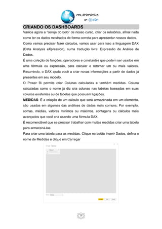 29
CRIANDO OS DASHBOARDS
Vamos agora a “cereja do bolo” de nosso curso, criar os relatórios, afinal nada
como ter os dados mostrados de forma correta para apresentar nossos dados.
Como vamos precisar fazer cálculos, vamos usar para isso a linguagem DAX
(Data Analysis eXpression), numa tradução livre: Expressão de Análise de
Dados.
É uma coleção de funções, operadores e constantes que podem ser usados em
uma fórmula ou expressão, para calcular e retornar um ou mais valores.
Resumindo, o DAX ajuda você a criar novas informações a partir de dados já
presentes em seu modelo.
O Power Bi permite criar Colunas calculadas e também medidas. Coluna
calculadas como o nome já diz cria colunas nas tabelas baseadas em suas
colunas existentes ou de tabelas que possuam ligações.
MEDIDAS: É a criação de um cálculo que será armazenada em um elemento,
são usadas em algumas das análises de dados mais comuns; Por exemplo,
somas, médias, valores mínimos ou máximos, contagens ou cálculos mais
avançados que você cria usando uma fórmula DAX.
É recomendável que se precisar trabalhar com muitas medidas criar uma tabela
para armazená-las.
Para criar uma tabela para as medidas. Clique no botão Inserir Dados, defina o
nome de Medidas e clique em Carregar
 