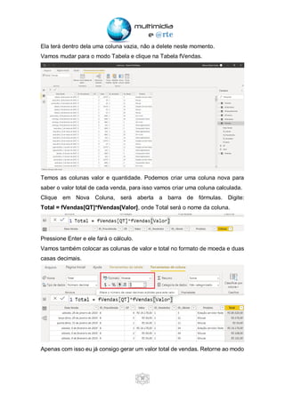 30
Ela terá dentro dela uma coluna vazia, não a delete neste momento.
Vamos mudar para o modo Tabela e clique na Tabela fVendas.
Temos as colunas valor e quantidade. Podemos criar uma coluna nova para
saber o valor total de cada venda, para isso vamos criar uma coluna calculada.
Clique em Nova Coluna, será aberta a barra de fórmulas. Digite:
Total = fVendas[QT]*fVendas[Valor], onde Total será o nome da coluna.
Pressione Enter e ele fará o cálculo.
Vamos também colocar as colunas de valor e total no formato de moeda e duas
casas decimais.
Apenas com isso eu já consigo gerar um valor total de vendas. Retorne ao modo
 