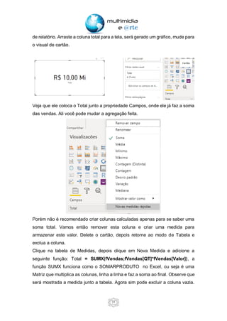 31
de relatório. Arraste a coluna total para a tela, será gerado um gráfico, mude para
o visual de cartão.
Veja que ele coloca o Total junto a propriedade Campos, onde ele já faz a soma
das vendas. Ali você pode mudar a agregação feita.
Porém não é recomendado criar colunas calculadas apenas para se saber uma
soma total. Vamos então remover esta coluna e criar uma medida para
armazenar este valor. Delete o cartão, depois retorne ao modo de Tabela e
exclua a coluna.
Clique na tabela de Medidas, depois clique em Nova Medida e adicione a
seguinte função: Total = SUMX(fVendas;fVendas[QT]*fVendas[Valor]), a
função SUMX funciona como o SOMARPRODUTO no Excel, ou seja é uma
Matriz que multiplica as colunas, linha a linha e faz a soma ao final. Observe que
será mostrada a medida junto a tabela. Agora sim pode excluir a coluna vazia.
 