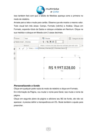 32
Isso também fará com que a tabela de Medidas apareça como a primeira no
modo de relatório.
Arraste para a tela e mude para cartão. Observe que ele mostra o mesmo valor.
Todo visual tem três áreas: Campo, Formato (rolinho) e Análise. Clique em
Formato, expanda rótulo de Dados e coloque unidades em Nenhum. Clique na
sua medida e coloque em Moeda com 2 casas decimais.
Personalizando o fundo
Clique em qualquer parte vazia do modo de relatório e clique em Formato.
Em informação da Página, vou mudar o nome para Geral, isso muda o nome da
página.
Clique em segundo plano da página e adicione seu BG de fundo, ele não vai
aparecer, é preciso definir a transparência em 0%. Mude também o ajuste para
preencher.
 