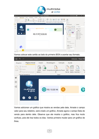 33
Vamos colocar este cartão ao lado do primeiro BOX e acertar seu formato.
Vamos adicionar um gráfico que mostra as vendas pela data. Arraste o campo
valor para seu relatório, será criado um gráfico. Arraste agora o campo Data de
venda para dentro dele. Observe que ele mostra o gráfico, mas fica muito
confuso, pois ele traz todos os dias. Vamos primeiro mudar para um gráfico de
Área.
 