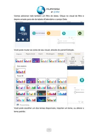 34
Vamos adicionar nele também um filtro de datas. Clique no visual de filtro e
depois arraste para ele da tabela dCalendário o campo Data.
Você pode mudar as cores de seu visual, através do painel Exibição.
Você pode escolher um dos temas disponíveis, importar um tema, ou alterar o
tema padrão.
 
