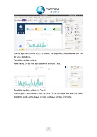 35
Vamos agora mudar um pouco o formato de do gráfico, selecione-o e em Tela
de fundo desabilite.
Desabilite também o título.
Abra o Eixo X e ao final dele desabilite a opção Título.
Desabilite também o título do Eixo Y.
Vamos agora personalizar o filtro de Data. Clique sobre ele. Tire a tela de fundo,
desabilite o cabeçalho. Ligue o Título e coloque período e formate.
 