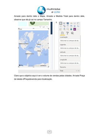 37
Arraste para dentro dele o Mapa. Arraste a Medida Total para dentro dele,
observe que ela já cai no campo Tamanho.
Claro que o objetivo aqui é ver o volume de vendas pelas cidades. Arraste Praça
da tabela dPraçadevenda para localização.
 