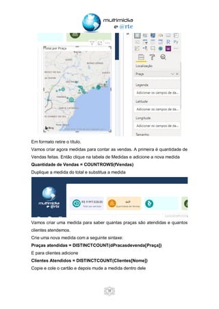 38
Em formato retire o título.
Vamos criar agora medidas para contar as vendas. A primeira é quantidade de
Vendas feitas. Então clique na tabela de Medidas e adicione a nova medida
Quantidade de Vendas = COUNTROWS(fVendas)
Duplique a medida do total e substitua a medida
Vamos criar uma medida para saber quantas praças são atendidas e quantos
clientes atendemos.
Crie uma nova medida com a seguinte sintaxe:
Praças atendidas = DISTINCTCOUNT(dPracasdevenda[Praça])
E para clientes adicione
Clientes Atendidos = DISTINCTCOUNT(Clientes[Nome])
Copie e cole o cartão e depois mude a medida dentro dele
 