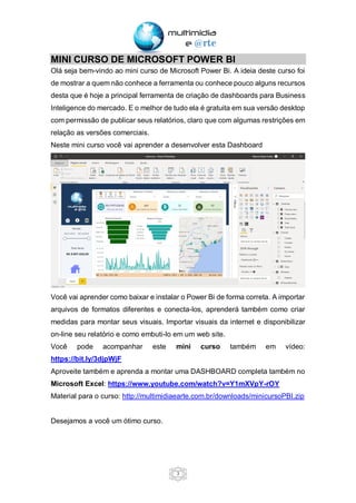 3
MINI CURSO DE MICROSOFT POWER BI
Olá seja bem-vindo ao mini curso de Microsoft Power Bi. A ideia deste curso foi
de mostrar a quem não conhece a ferramenta ou conhece pouco alguns recursos
desta que é hoje a principal ferramenta de criação de dashboards para Business
Inteligence do mercado. E o melhor de tudo ela é gratuita em sua versão desktop
com permissão de publicar seus relatórios, claro que com algumas restrições em
relação as versões comerciais.
Neste mini curso você vai aprender a desenvolver esta Dashboard
Você vai aprender como baixar e instalar o Power Bi de forma correta. A importar
arquivos de formatos diferentes e conecta-los, aprenderá também como criar
medidas para montar seus visuais. Importar visuais da internet e disponibilizar
on-line seu relatório e como embuti-lo em um web site.
Você pode acompanhar este mini curso também em vídeo:
https://bit.ly/3djpWjF
Aproveite também e aprenda a montar uma DASHBOARD completa também no
Microsoft Excel: https://www.youtube.com/watch?v=Y1mXVpY-rOY
Material para o curso: http://multimidiaearte.com.br/downloads/minicursoPBI.zip
Desejamos a você um ótimo curso.
 