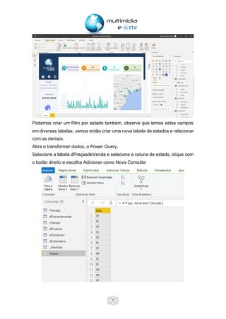 39
Podemos criar um filtro por estado também, observe que temos estes campos
em diversas tabelas, vamos então criar uma nova tabela de estados e relacionar
com as demais.
Abra o transformar dados, o Power Query.
Selecione a tabela dPraçasdeVenda e selecione a coluna de estado, clique com
o botão direito e escolha Adicionar como Nova Consulta
 