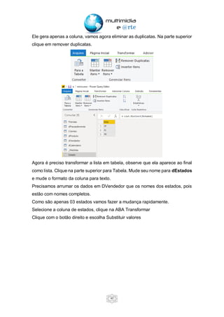 40
Ele gera apenas a coluna, vamos agora eliminar as duplicatas. Na parte superior
clique em remover duplicatas.
Agora é preciso transformar a lista em tabela, observe que ela aparece ao final
como lista. Clique na parte superior para Tabela. Mude seu nome para dEstados
e mude o formato da coluna para texto.
Precisamos arrumar os dados em DVendedor que os nomes dos estados, pois
estão com nomes completos.
Como são apenas 03 estados vamos fazer a mudança rapidamente.
Selecione a coluna de estados, clique na ABA Transformar
Clique com o botão direito e escolha Substituir valores
 