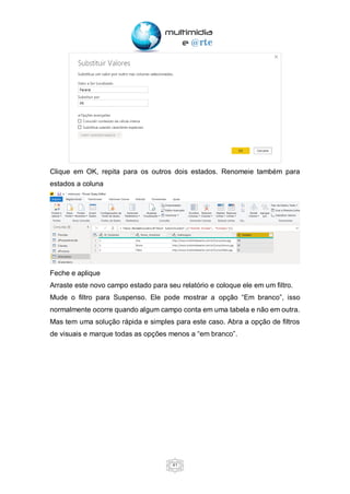 41
Clique em OK, repita para os outros dois estados. Renomeie também para
estados a coluna
Feche e aplique
Arraste este novo campo estado para seu relatório e coloque ele em um filtro.
Mude o filtro para Suspenso. Ele pode mostrar a opção “Em branco”, isso
normalmente ocorre quando algum campo conta em uma tabela e não em outra.
Mas tem uma solução rápida e simples para este caso. Abra a opção de filtros
de visuais e marque todas as opções menos a “em branco”.
 