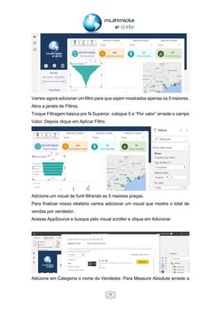44
Vamos agora adicionar um filtro para que sejam mostrados apenas os 5 maiores.
Abra a janela de Filtros.
Troque Filtragem básica por N Superior, coloque 5 e “Por valor” arraste o campo
Valor. Depois clique em Aplicar Filtro.
Adicione um visual de funil filtrando as 5 maiores praças.
Para finalizar nosso relatório vamos adicionar um visual que mostre o total de
vendas por vendedor.
Acesse AppSource e busque pelo visual scroller e clique em Adicionar
Adicione em Categoria o nome do Vendedor. Para Measure Absolute arraste a
 