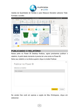 45
medida de Quantidade de Vendas e para Measure Deviation adicione Total.
Formate o scroller.
PUBLICANDO O RELATÓRIO
Nossa parte no Power BI Desktop finalizou, agora precisamos publicar o
relatório. A partir deste momento é preciso ter uma conta no Power BI.
Salve seu relatório e na direita superior clique no botão Publicar.
Na versão free você em apenas a opção de Meu Workspace, clique em
selecionar.
 