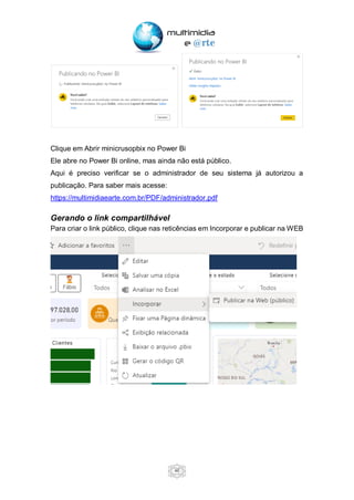 46
Clique em Abrir minicrusopbix no Power Bi
Ele abre no Power Bi online, mas ainda não está público.
Aqui é preciso verificar se o administrador de seu sistema já autorizou a
publicação. Para saber mais acesse:
https://multimidiaearte.com.br/PDF/administrador.pdf
Gerando o link compartilhável
Para criar o link público, clique nas reticências em Incorporar e publicar na WEB
 