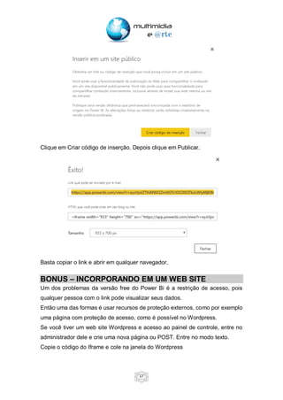 47
Clique em Criar código de inserção. Depois clique em Publicar.
Basta copiar o link e abrir em qualquer navegador.
BONUS – INCORPORANDO EM UM WEB SITE
Um dos problemas da versão free do Power Bi é a restrição de acesso, pois
qualquer pessoa com o link pode visualizar seus dados.
Então uma das formas é usar recursos de proteção externos, como por exemplo
uma página com proteção de acesso, como é possível no Wordpress.
Se você tiver um web site Wordpress e acesso ao painel de controle, entre no
administrador dele e crie uma nova página ou POST. Entre no modo texto.
Copie o código do Iframe e cole na janela do Wordpress
 
