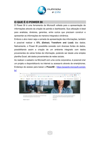 4
O QUE É O POWER BI
O Power BI é uma ferramenta da Microsoft voltada para a apresentação de
informações através da criação de painéis e dashboards. Sua utilização é ideal
para analistas, diretores, gerentes, entre outros que precisam construir e
apresentar as informações de maneira integrada e dinâmica.
Embora o alvo maior seja a camada de apresentação das informações, também
é possível realizar o ETL (Extract, Transform and Load) dos dados.
Nativamente, o Power BI possibilita conexão com diversas fontes de dados,
possibilitando assim a criação de um ambiente integrado com dados
provenientes de várias fontes de informação, podendo ser desde uma simples
planilha Excel, até dados provenientes de redes sociais.
Ao realizar o cadastro na Microsoft com uma conta corporativa, é possível criar
um projeto e disponibiliza-lo na internet ou acessa-lo através de smartphones.
Endereço de acesso para baixar o PowerBI - https://powerbi.microsoft.com/pt-
br/
 