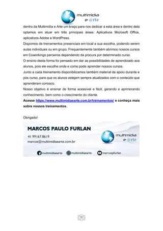 50
dentro da Multimídia e Arte um braço para nos dedicar a esta área e dentro dela
optamos em atuar em três principais áreas: Aplicativos Microsoft Office,
aplicativos Adobe e WordPress.
Dispomos de treinamentos presenciais em local a sua escolha, podendo serem
aulas individuais ou em grupo. Frequentemente também abrimos nossos cursos
em Coworkings parceiros dependendo da procura por determinado curso.
O ensino desta forma foi pensado em dar as possibilidades de aprendizado aos
alunos, pois ele escolhe onde e como pode aprender nossos cursos.
Junto a cada treinamento disponibilizamos também material de apoio durante e
pós curso, para que os alunos estejam sempre atualizados com o conteúdo que
aprenderam conosco.
Nosso objetivo é ensinar de forma acessível e fácil, gerando e aprimorando
conhecimento, bem como o crescimento do cliente.
Acesse https://www.multimidiaearte.com.br/treinamentos/ e conheça mais
sobre nossos treinamentos.
Obrigado!
 
