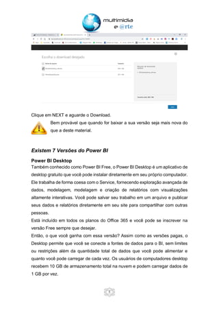 6
Clique em NEXT e aguarde o Download.
Bem provável que quando for baixar a sua versão seja mais nova do
que a deste material.
Existem 7 Versões do Power BI
Power BI Desktop
Também conhecido como Power BI Free, o Power BI Desktop é um aplicativo de
desktop gratuito que você pode instalar diretamente em seu próprio computador.
Ele trabalha de forma coesa com o Service, fornecendo exploração avançada de
dados, modelagem, modelagem e criação de relatórios com visualizações
altamente interativas. Você pode salvar seu trabalho em um arquivo e publicar
seus dados e relatórios diretamente em seu site para compartilhar com outras
pessoas.
Está incluído em todos os planos do Office 365 e você pode se inscrever na
versão Free sempre que desejar.
Então, o que você ganha com essa versão? Assim como as versões pagas, o
Desktop permite que você se conecte a fontes de dados para o BI, sem limites
ou restrições além da quantidade total de dados que você pode alimentar e
quanto você pode carregar de cada vez. Os usuários de computadores desktop
recebem 10 GB de armazenamento total na nuvem e podem carregar dados de
1 GB por vez.
 
