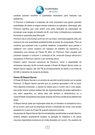8
usuários possam escolher a quantidade necessária para executar sua
plataforma.
O Premium é destinado a empresas de nível corporativo que geram grandes
quantidades de dados e exigem acesso extensivo ao aplicativo. Descargar pelo
Premium significa que você obtém uma parte dedicada da capacidade de
processar suas cargas de trabalho de BI, com toda a infraestrutura necessária
fornecida e suportada pela Microsoft.
Premium não é uma licença como tal; em vez disso, você está pagando pelo uso
exclusivo de uma quantidade predeterminada de poder de computação. Para os
usuários que precisam criar e publicar relatórios, compartilhar seus painéis e
colaborar com outros usuários em espaços de trabalho de aplicativos, é
necessária uma licença do Power BI além do Premium. Para aqueles que
precisam acessar e consumir o conteúdo do BI, nenhuma licença adicional é
necessária; O Premium cobrirá o uso somente leitura.
Existem outros recursos exclusivos do Premium, como a capacidade de
armazenar recursos de BI no local usando o Power BI Report Server (mais no
Report Server depois), até 100 TB de armazenamento de dados e um limite de
50 GB no tamanho do conjunto de dados .
Power BI Report Server
O Power BI Report Server é um produto de servidor local fornecido com a versão
Premium. O Report Server permite que os usuários aproveitem o BI no local.
Para algumas empresas, o upload de dados para a nuvem não é uma opção.
Isso pode ocorrer porque existem leis de regulamentação de dados aplicáveis a
seu setor específico, ou talvez elas não tenham a infraestrutura ou a
conectividade necessárias para poder acessar de forma confiável as plataformas
SaaS.
O Report Server pode ser implantado atrás de um firewall e é compatível com o
BI na nuvem, para que as empresas tenham a liberdade de mover uma versão
baseada em nuvem do Power BI quando estiverem prontas.
Os pacotes do Report Server têm funcionalidades semelhantes a versão Service,
embora estejam amplamente focados na geração de relatórios e há vários
recursos importantes exclusivos do irmão baseado em nuvem. Os usuários do
 