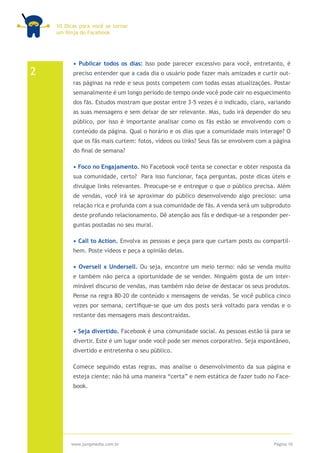 10 Dicas para você se tornar
    um Ninja do Facebook




          • Publicar todos os dias: Isso pode parecer excessivo para você, entretanto, é
2         preciso entender que a cada dia o usuário pode fazer mais amizades e curtir out-
          ras páginas na rede e seus posts competem com todas essas atualizações. Postar
          semanalmente é um longo período de tempo onde você pode cair no esquecimento
          dos fãs. Estudos mostram que postar entre 3-5 vezes é o indicado, claro, variando
          as suas mensagens e sem deixar de ser relevante. Mas, tudo irá depender do seu
          público, por isso é importante analisar como os fãs estão se envolvendo com o
          conteúdo da página. Qual o horário e os dias que a comunidade mais interage? O
          que os fãs mais curtem: fotos, vídeos ou links? Seus fãs se envolvem com a página
          do final de semana?

          • Foco no Engajamento. No Facebook você tenta se conectar e obter resposta da
          sua comunidade, certo? Para isso funcionar, faça perguntas, poste dicas úteis e
          divulgue links relevantes. Preocupe-se e entregue o que o público precisa. Além
          de vendas, você irá se aproximar do público desenvolvendo algo precioso: uma
          relação rica e profunda com a sua comunidade de fãs. A venda será um subproduto
          deste profundo relacionamento. Dê atenção aos fãs e dedique-se a responder per-
          guntas postadas no seu mural.

          • Call to Action. Envolva as pessoas e peça para que curtam posts ou compartil-
          hem. Poste vídeos e peça a opinião delas.

          • Oversell x Undersell. Ou seja, encontre um meio termo: não se venda muito
          e também não perca a oportunidade de se vender. Ninguém gosta de um inter-
          minável discurso de vendas, mas também não deixe de destacar os seus produtos.
          Pense na regra 80-20 de conteúdo x mensagens de vendas. Se você publica cinco
          vezes por semana, certifique-se que um dos posts será voltado para vendas e o
          restante das mensagens mais descontraídas.

          • Seja divertido. Facebook é uma comunidade social. As pessoas estão lá para se
          divertir. Este é um lugar onde você pode ser menos corporativo. Seja espontâneo,
          divertido e entretenha o seu público.

          Comece seguindo estas regras, mas analise o desenvolvimento da sua página e
          esteja ciente: não há uma maneira “certa” e nem estática de fazer tudo no Face-
          book.




         www.jumpmedia.com.br                                                       Página 10
 