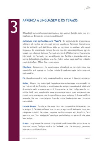 3
    APRENDA A LINGUAGEM E OS TERMOS


    O Facebook tem uma linguagem particular, e para usufruir da rede social você pre-
    cisa ficar por dentros dos termos mais utilizados!

    Aplicativos (mais conhecidos como “Apps”) - Os aplicativos são programas de
    software sob medida para interagir com os usuários do Facebook. Normalmente
    eles são aplicações web padrão que pode ser executado em qualquer site usando
    linguagens de programação comuns da web, mas eles são especializados para in-
    teragir com a base de dados do Facebook através de API (Application Programming
    Interface). No Facebook, eles são utilizados para facilitar a interação entre sua
    página do Facebook, site/blog e seus fãs. Podem incluir jogos, perfil do LinkedIn,
    canal do YouTube, RSS do Blog, entre outros.

    EdgeRank - Basicamente, é o algoritmo que o Facebook usa para determinar qual
    o conteúdo será postado no feed de notícias levando em conta os interesses de
    cada usuário.

    Fã – Quando um usuário curte a sua página ele se torna um fã da empresa/marca.

    Amigo – Alguém com quem você (usuário pessoa) estabeleceu uma conexão em
    sua rede social. Você recebe as atualizações dos amigos respondendo à solicitação
    de amizade ou increvendo-se no perfil dos mesmos – se essa configuração for per-
    mitida. Você como usuário sabe o que seus amigos fazem, quais marcas curtiram
    e quais estão interagindo, não é mesmo? Pense que o amigo do fã é uma audiência
    potencial. Por isso, o engajamento é um dos pontos fundamentais para crescer na
    comunidade.

    Lista de Amigos – Permite a criação de listas para compartilhar informações com
    os amigos. O Facebook reforçou esse recurso, e agora você pode criar listas para
    colegas de trabalho, faculdade, empresa, melhores amigos, etc. O próprio Face-
    book cria uma “lista inteligente” com base na afinidade e no que você sabe sobre
    seus amigos.

    Grupo - Um grupo no Facebook é um grupo de usuários reunidos em torno de um
    interesse comum. Qualquer usuário do Facebook pode criar um grupo, promover
    bate-papo e publicar tópicos.



    www.jumpmedia.com.br                                                       Página 11
 