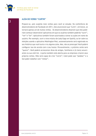 10 Dicas para você se tornar
    um Ninja do Facebook




          ALÉM DO VERBO “CURTIR”
3
          Prepare-se, pois surgirão mais verbos para você se estudar. Na conferência de
          desenvolvedores do Facebook em 2011, eles anunciaram que ‘Curtir’, em breve, se
          tornará apenas um de muitos verbos. Os desenvolvedores disseram que eles pode-
          riam começar desenvolver aplicativos em que os usuários também poderão “ouvir”,
          “ver” e “ler”. Aplicativos também foram autorizados a tomar as ações em nome do
          usuário. Por exemplo, ouvir a nova música de Lady Gaga em Spotify, ou ler sobre as
          eleições usando o aplicativo Washington Post, automaticamente será registrado no
          seu histórico que você ouviu e viu alguma coisa. Mas, não se preocupe! Você poderá
          configurar isso de acordo com o seu humor. Provavelmente, o próximo verbo será
          “querer”. Você poderá acrescentar dicas de amigos, familiares e (é claro) anunci-
          antes na sua wish list. A porta também está aberta para as empresas criarem seus
          próprios verbos. Nike será capaz de criar “correr”, Caloi pode usar “pedalar” e a
          Gol pode trabalhar com “visitar”.




         www.jumpmedia.com.br                                                        Página 14
 