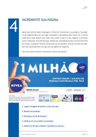 4
    INCREMENTE SUA PÁGINA


    Agora que você já sabe a linguagem, é hora de incrementar a sua página. Sua pági-
    na de negócios deve ser um lugar acolhedor e convidativo para atrair fãs. É muito
    importante você definir uma visão clara sobre o que é o seu negócio. A primeira
    coisa é adicionar uma foto da capa. Desde que o Facebook lançou o recurso de linha
    do tempo, é possível mostrar ainda mais do seu produto através da foto da capa,
    que fica localizada bem no topo de sua página de negócios.

    Faça uma capa atraente e interativa, atente aos passos!




              HINE-

    1. Ligue a imagem de perfil e a foto da capa

    2. Realce um produto.

    3. Destaque um fã da semana.

    4. Atribua um uso criativo ao produto.

    5. Mostre os fãs que utilizam o produto ou serviço.



    www.jumpmedia.com.br                                                       Página 15
 