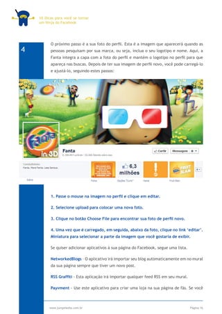 10 Dicas para você se tornar
    um Ninja do Facebook




          O próximo passo é a sua foto do perfil. Esta é a imagem que aparecerá quando as
4         pessoas pesquisam por sua marca, ou seja, inclua o seu logotipo e nome. Aqui, a
          Fanta integra a capa com a foto do perfil e mantém o logotipo no perfil para que
          apareça nas buscas. Depois de ter sua imagem de perfil novo, você pode carregá-lo
          e ajustá-lo, seguindo estes passos:




          1. Passe o mouse na imagem no perfil e clique em editar.

          2. Selecione upload para colocar uma nova foto.

          3. Clique no botão Choose File para encontrar sua foto de perfil novo.

          4. Uma vez que é carregado, em seguida, abaixo da foto, clique no link ‘editar’.
          Miniatura para selecionar a parte da imagem que você gostaria de exibir.

          Se quiser adicionar aplicativos à sua página do Facebook, segue uma lista.

          NetworkedBlogs – O aplicativo irá importar seu blog automaticamente em no mural
          da sua página sempre que tiver um novo post.

          RSS Graffiti - Esta aplicação irá importar qualquer feed RSS em seu mural.

          Payvment - Use este aplicativo para criar uma loja na sua página de fãs. Se você



         www.jumpmedia.com.br                                                          Página 16
 