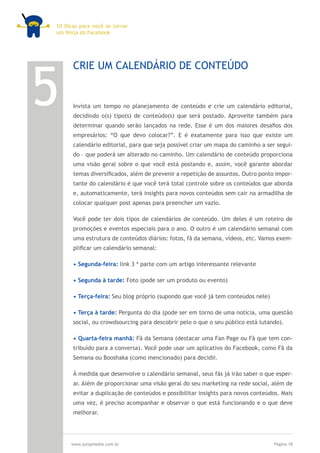 10 Dicas para você se tornar
um Ninja do Facebook




5
      CRIE UM CALENDÁRIO DE CONTEÚDO


      Invista um tempo no planejamento de conteúdo e crie um calendário editorial,
      decidindo o(s) tipo(s) de conteúdo(s) que será postado. Aproveite também para
      determinar quando serão lançados na rede. Esse é um dos maiores desafios dos
      empresários: “O que devo colocar?”. E é exatamente para isso que existe um
      calendário editorial, para que seja possível criar um mapa do caminho a ser segui-
      do – que poderá ser alterado no caminho. Um calendário de conteúdo proporciona
      uma visão geral sobre o que você está postando e, assim, você garante abordar
      temas diversificados, além de prevenir a repetição de assuntos. Outro ponto impor-
      tante do calendário é que você terá total controle sobre os conteúdos que aborda
      e, automaticamente, terá insights para novos conteúdos sem cair na armadilha de
      colocar qualquer post apenas para preencher um vazio.

      Você pode ter dois tipos de calendários de conteúdo. Um deles é um roteiro de
      promoções e eventos especiais para o ano. O outro é um calendário semanal com
      uma estrutura de conteúdos diários: fotos, fã da semana, vídeos, etc. Vamos exem-
      plificar um calendário semanal:

      • Segunda-feira: link 3 ª parte com um artigo interessante relevante

      • Segunda à tarde: Foto (pode ser um produto ou evento)

      • Terça-feira: Seu blog próprio (supondo que você já tem conteúdos nele)

      • Terça à tarde: Pergunta do dia (pode ser em torno de uma notícia, uma questão
      social, ou crowdsourcing para descobrir pelo o que o seu público está lutando).

      • Quarta-feira manhã: Fã da Semana (destacar uma Fan Page ou Fã que tem con-
      tribuído para a conversa). Você pode usar um aplicativo do Facebook, como Fã da
      Semana ou Booshaka (como mencionado) para decidir.

      À medida que desenvolve o calendário semanal, seus fãs já irão saber o que esper-
      ar. Além de proporcionar uma visão geral do seu marketing na rede social, além de
      evitar a duplicação de conteúdos e possibilitar insights para novos conteúdos. Mais
      uma vez, é preciso acompanhar e observar o que está funcionando e o que deve
      melhorar.




     www.jumpmedia.com.br                                                         Página 18
 