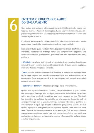 6
    ENTENDA O EDGERANK E A ARTE
    DO ENGAJAMENTO
    Quer ganhar uma vantagem sobre seus concorrentes? Então, entenda: mesmo com
    todo seu charme, o Facebook é um negócio. E, não surpreendentemente, esta em-
    presa quer ganhar dinheiro. O Facebook reúne uma comunidade que se torna uma
    audiência para as marcas.

    E, a fim de ser um provedor de bons conteúdos, o Facebook considera três pontos
    para mostrar o conteúdo: popularidade, relevância e oportunidade.

    Esses três atributos que o Facebook chama de peso (relevância), de afinidade (pop-
    ularidade), e deterioração do tempo (tempo útil) compreendem o EdgeRank. Esta
    fórmula do Facebook, que determina qual conteúdo é mais interessante para você,
    o público.

    • Afinidade: é a relação entre o usuário e o criador de um conteúdo. Quanto mais
    um usuário curte, comenta e compartilha os conteúdos de outro usuário ou página,
    mais forte fica esta relação de afinidade.

    • Peso: é o valor dado aos comentários e ações que os posts da sua página recebem
    no Facebook. Quanto mais o usuário estiver envolvido, mas terá relevância para a
    comunidade. Como uma regra geral, ações que demoram mais tempo (comentários)
    possuem um peso maior.

    • Deterioração do tempo: o Facebook privilegia o que é mais recente.

    Quanto mais ações (comentários, curtidas, compartilhamentos, cliques, conteú-
    dos, mensagens) forem geradas na página, maior será a probabilidade de seu con-
    teúdo ser exibido nos feeds de notícias. Mas, como conseguir um bom EdgeRank?
    Isso dependerá da qualidade do conteúdo, ou seja, depende do quanto você vai
    conseguir interagir com os usuários. Entregar conteúdo interessante que leva, in-
    evitavelmente, a algum tipo de ação no Facebook por parte do usuário, é o que
    levanta a pontuação do EdgeRank da sua página de negócios. Você pode usar o site
    www.Edgerankchecker.com para avaliar a sua pontuação. Esta ferramenta fornece
    apenas uma estimativa de quanto você está engajando o público, mas não é uma
    pontuação real. Mas, com um bônus, a ferramenta informa qual dia a página obteve
    o melhor engajamento.




    www.jumpmedia.com.br                                                       Página 19
 