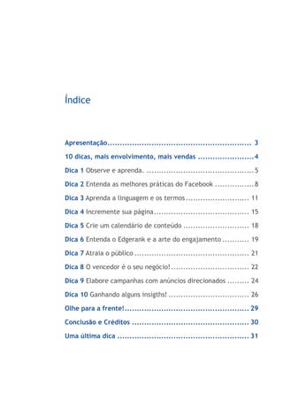 10 Dicas para você se tornar
um Ninja do Facebook




      Índice



      Apresentação............................................................ 3

      10 dicas, mais envolvimento, mais vendas........................4

      Dica 1 Observe e aprenda.............................................. 5

      Dica 2 Entenda as melhores práticas do Facebook................. 8

      Dica 3 Aprenda a linguagem e os termos........................... 11

      Dica 4 Incremente sua página........................................ 15

      Dica 5 Crie um calendário de conteúdo............................ 18

      Dica 6 Entenda o Edgerank e a arte do engajamento............ 19

      Dica 7 Atraia o público................................................ 21

      Dica 8 O vencedor é o seu negócio!................................. 22

      Dica 9 Elabore campanhas com anúncios direcionados.......... 24

      Dica 10 Ganhando alguns insigths!.................................. 26

      Olhe para a frente!.................................................... 29

      Conclusão e Créditos................................................. 30

      Uma última dica....................................................... 31




     www.jumpmedia.com.br                                                 Página 2
 
