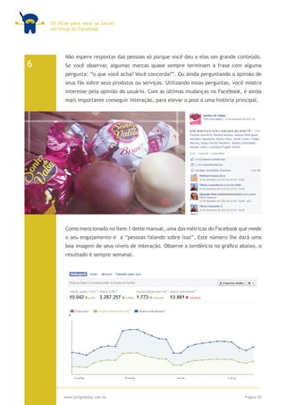 10 Dicas para você se tornar
    um Ninja do Facebook




          Não espere respostas das pessoas só porque você deu a elas um grande conteúdo.
6         Se você observar, algumas marcas quase sempre terminam a frase com alguma
          pergunta: “o que você acha? Você concorda?”. Ou ainda perguntando a opinião de
          seus fãs sobre seus produtos ou serviços. Utilizando essas perguntas, você mostra
          interesse pela opinião do usuário. Com as últimas mudanças no Facebook, é ainda
          mais importante conseguir interação, para elevar o post a uma história principal.




          Como mencionado no Item 1 deste manual, uma das métricas do Facebook que mede
          o seu engajamento é a “pessoas falando sobre isso”. Este número lhe dará uma
          boa imagem de seus níveis de interação. Observe a tendência no gráfico abaixo, o
          resultado é sempre semanal.




         www.jumpmedia.com.br                                                        Página 20
 