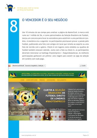 10 Dicas para você se tornar
um Ninja do Facebook




8
      O VENCEDOR É O SEU NEGÓCIO


      Use 10 minutos do seu tempo para analisar a página da MasterCard. A marca está
      rumo ao 1 milhão de fãs, e como patrocinadora da Seleção Brasileira de Futebol,
      lançou um concurso para levar os vencedores para assistirem a uma partida em Lon-
      dres. A mecânica era a seguinte: os participantes precisavam provar a paixão pelo
      futebol, publicando uma foto com amigos em local que remeta ao esporte ou uma
      foto de torcida com a galera. Check-in em lugares como estádios ou quadras de
      futebol também estavam valendo. Junto com a foto ou check-in, os participantes
      deveriam mencionar as hashtags #naotempreco + #seguindoaselecao. As melhores
      participações ganhavam um prêmio: uma viagem para assistir ao jogo da seleção
      em Londres com tudo pago.




     www.jumpmedia.com.br                                                       Página 22
 