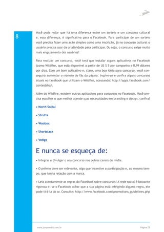 Você pode notar que há uma diferença entre um sorteio e um concurso cultural
8   e, essa diferença, é significativa para o Facebook. Para participar de um sorteio
    você precisa fazer uma ação simples como uma inscrição, já no concurso cultural o
    usuário precisa usar da criatividade para participar. Ou seja, o concurso exige muito
    mais engajamento dos usuários!

    Para realizar um concurso, você terá que instalar alguns aplicativos no Facebook
    (como Wildfire, que está disponível a partir de US $ 5 por campanha e 0,99 dólares
    por dia). Com um bom aplicativo e, claro, uma boa ideia para concurso, você con-
    seguirá aumentar o número de fãs da página. Inspire-se e confira alguns concursos
    atuais no facebook que utilizam o Wildfire, acessando: http://apps.facebook.com/
    contestshq/.

    Além do Wildfire, existem outros aplicativos para concursos no Facebook. Você pre-
    cisa escolher o que melhor atende suas necessidades em branding e design, confira!

    • North Social

    • Strutta

    • Woobox

    • Shortstack

    • Votigo



    E nunca se esqueça de:
    • Integrar e divulgar o seu concurso nos outros canais de mídia.

    • O prêmio deve ser relevante, algo que incentive a participação e, ao mesmo tem-
    po, que tenha relação com a marca.

    • Leia atentamente as regras do Facebook sobre concursos! A rede social é bastante
    rigorosa e, se o Facebook achar que a sua página está infrigindo alguma regra, ele
    pode tirá-la do ar. Consulte: http://www.facebook.com/promotions_guidelines.php




    www.jumpmedia.com.br                                                         Página 23
 